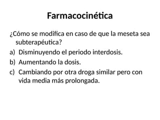 Farmacocinética
¿Cómo se modifica en caso de que la meseta sea
subterapéutica?
a) Disminuyendo el periodo interdosis.
b) Aumentando la dosis.
c) Cambiando por otra droga similar pero con
vida media más prolongada.
 