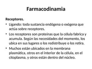 Farmacodinamia
Receptores.
• Ligando: toda sustancia endógena o exógena que
actúa sobre receptores.
• Los receptores son proteínas que la célula fabrica y
acumula. Según las necesidades del momento, los
ubica en sus lugares o los redistribuye o los retira.
• Muchos están ubicados en la membrana
plasmática, otros en el interior de la célula, en el
citoplasma, y otros están dentro del núcleo.
 