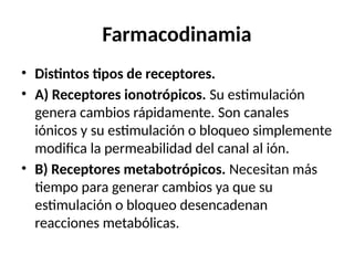 Farmacodinamia
• Distintos tipos de receptores.
• A) Receptores ionotrópicos. Su estimulación
genera cambios rápidamente. Son canales
iónicos y su estimulación o bloqueo simplemente
modifica la permeabilidad del canal al ión.
• B) Receptores metabotrópicos. Necesitan más
tiempo para generar cambios ya que su
estimulación o bloqueo desencadenan
reacciones metabólicas.
 