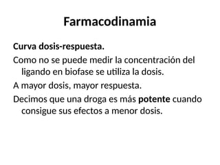 Farmacodinamia
Curva dosis-respuesta.
Como no se puede medir la concentración del
ligando en biofase se utiliza la dosis.
A mayor dosis, mayor respuesta.
Decimos que una droga es más potente cuando
consigue sus efectos a menor dosis.
 