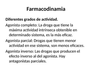 Farmacodinamia
Diferentes grados de actividad.
Agonista completo: La droga que tiene la
máxima actividad intrínseca obtenible en
determinado sistema, es la más eficaz.
Agonista parcial: Drogas que tienen menor
actividad en ese sistema, son menos eficaces.
Agonista inverso: Las drogas que producen el
efecto inverso al del agonista. Hay
antagonistas parciales.
 