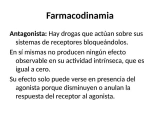 Farmacodinamia
Antagonista: Hay drogas que actúan sobre sus
sistemas de receptores bloqueándolos.
En sí mismas no producen ningún efecto
observable en su actividad intrínseca, que es
igual a cero.
Su efecto solo puede verse en presencia del
agonista porque disminuyen o anulan la
respuesta del receptor al agonista.
 