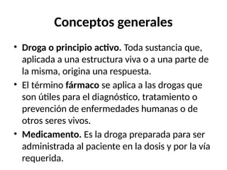 Conceptos generales
• Droga o principio activo. Toda sustancia que,
aplicada a una estructura viva o a una parte de
la misma, origina una respuesta.
• El término fármaco se aplica a las drogas que
son útiles para el diagnóstico, tratamiento o
prevención de enfermedades humanas o de
otros seres vivos.
• Medicamento. Es la droga preparada para ser
administrada al paciente en la dosis y por la vía
requerida.
 