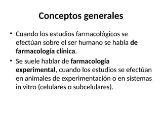 Conceptos generales
• Cuando los estudios farmacológicos se
efectúan sobre el ser humano se habla de
farmacología clínica.
• Se suele hablar de farmacología
experimental, cuando los estudios se efectúan
en animales de experimentación o en sistemas
in vitro (celulares o subcelulares).
 