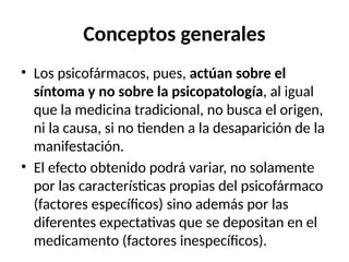 Conceptos generales
• Los psicofármacos, pues, actúan sobre el
síntoma y no sobre la psicopatología, al igual
que la medicina tradicional, no busca el origen,
ni la causa, si no tienden a la desaparición de la
manifestación.
• El efecto obtenido podrá variar, no solamente
por las características propias del psicofármaco
(factores específicos) sino además por las
diferentes expectativas que se depositan en el
medicamento (factores inespecíficos).
 