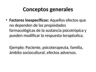 Conceptos generales
• Factores inespecíficos: Aquellos efectos que
no dependen de las propiedades
farmacológicas de la sustancia psicotrópica y
pueden modificar la respuesta terapéutica.
Ejemplo: Paciente, psicoterapeuta, familia,
ámbito sociocultural, efectos adversos.
 