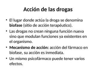 Acción de las drogas
• El lugar donde actúa la droga se denomina
biofase (sitio de acción terapéutico).
• Las drogas no crean ninguna función nueva
sino que modulan funciones ya existentes en
el organismo.
• Mecanismo de acción: acción del fármaco en
biofase, su acción es inmediata.
• Un mismo psicofármaco puede tener varios
efectos.
 