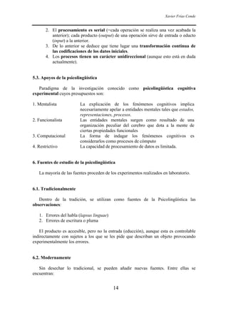 Xavier Frías Conde
14
2. El procesamiento es serial (=cada operación se realiza una vez acabada la
anterior); cada producto (output) de una operación sirve de entrada o educto
(input) a la anterior.
3. De lo anterior se deduce que tiene lugar una transformación continua de
las codificaciones de los datos iniciales.
4. Los procesos tienen un carácter unidireccional (aunque esto está en duda
actualmente).
5.3. Apoyos de la psicolingüística
Paradigma de la investigación conocido como psicolingüística cognitiva
experimental cuyos presupuestos son:
1. Mentalista La explicación de los fenómenos cognitivos implica
necesariamente apelar a entidades mentales tales que estados,
representaciones, procesos.
2. Funcionalista Las entidades mentales surgen como resultado de una
organización peculiar del cerebro que dota a la mente de
ciertas propiedades funcionales
3. Computacional La forma de indagar los fenómenos cognitivos es
considerarlos como procesos de cómputo
4. Restrictivo La capacidad de procesamiento de datos es limitada.
6. Fuentes de estudio de la psicolingüística
La mayoría de las fuentes proceden de los experimentos realizados en laboratorio.
6.1. Tradicionalmente
Dentro de la tradición, se utilizan como fuentes de la Psicolingüística las
observaciones:
1. Errores del habla (lapsus linguae)
2. Errores de escritura o pluma
El producto es accesible, pero no la entrada (educción), aunque esta es controlable
indirectamente con sujetos a los que se les pide que describan un objeto provocando
experimentalmente los errores.
6.2. Modernamente
Sin desechar lo tradicional, se pueden añadir nuevas fuentes. Entre ellas se
encuentran:
 
