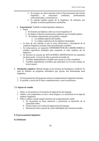 Xavier Frías Conde
16
§ Se recogen, así, datos naturales sobre el funcionamiento del sistema
lingüístico en situaciones cotidianas, perfectamente
contextualizadas y comunicativas
§ Es método también propio de la lingüística. Se utilizaría, por
ejemplo, al realizar grabaciones encubiertas.
• Experimental: También se llama hipotético-deductivo
o Pasos:
1. Se formula una hipótesis sobre un evento lingüístico X
2. Se deduce el tipo de consecuencias empíricas que el modelo predice
3. Se realizan experimentos que prueben o nieguen
a. La realidad empírica del modelo,
b. La validez explicativa de las hipótesis formuladas
o La base de este método es que la mera observación y descripción de la
conducta lingüística no basta como procedimiento científico
o En consecuencia, ser requieren EXPERIMENTOS DE LABORATORIO (à
estudios específicos diseñados para contrastar el valor empírico de las
hipótesis).
o Se favorece la creación de SITUACIONES ARTIFICIALES (no naturales)
de observación. A través de ellas se procede al estudio de:
1. Variables independientes (variables que causan el evento estudiado)
2. Variables dependientes (variables que participan en el evento aunque no
lo provoquen)
• Simulación cognitiva: Método basado en las técnicas de Inteligencia Artificial. Se
trata de elaborar un programa informático que ejecute una determinada tarea
lingüística
1. El funcionamiento del programa simula el comportamiento lingüístico humano
2. Es posible, a través de él, hacer comprobaciones y sacar conclusiones.
7.3. Sujetos de estudio
1. Niños: se encuentran en el momento de adquisición del lenguaje
2. Adultos: son competentes en una o varias lenguas y se encuentran en la etapa de
madurez lingüística
3. Niños y adultos cuando tengan trastornos de comportamiento verbal.
a. Se encuentran en fases anteriores o posteriores al desarrollo de la
capacidad verbal.
b. Poseen retraso en el ritmo de adquisición del lenguaje.
c. Destrucción total o parcial de ciertas habilidades previamente poseídas.
8. El procesamiento lingüístico
8.1.Definición
 