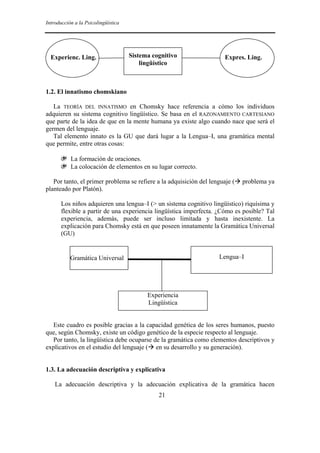 Introducción a la Psicolingüística
21
1.2. El innatismo chomskiano
La TEORÍA DEL INNATISMO en Chomsky hace referencia a cómo los individuos
adquieren su sistema cognitivo lingüístico. Se basa en el RAZONAMIENTO CARTESIANO
que parte de la idea de que en la mente humana ya existe algo cuando nace que será el
germen del lenguaje.
Tal elemento innato es la GU que dará lugar a la Lengua–I, una gramática mental
que permite, entre otras cosas:
❦ La formación de oraciones.
❦ La colocación de elementos en su lugar correcto.
Por tanto, el primer problema se refiere a la adquisición del lenguaje ( problema ya
planteado por Platón).
Los niños adquieren una lengua–I (> un sistema cognitivo lingüístico) riquísima y
flexible a partir de una experiencia lingüística imperfecta. ¿Cómo es posible? Tal
experiencia, además, puede ser incluso limitada y hasta inexistente. La
explicación para Chomsky está en que poseen innatamente la Gramática Universal
(GU)
Este cuadro es posible gracias a la capacidad genética de los seres humanos, puesto
que, según Chomsky, existe un código genético de la especie respecto al lenguaje.
Por tanto, la lingüística debe ocuparse de la gramática como elementos descriptivos y
explicativos en el estudio del lenguaje ( en su desarrollo y su generación).
1.3. La adecuación descriptiva y explicativa
La adecuación descriptiva y la adecuación explicativa de la gramática hacen
Experienc. Ling. Expres. Ling.Sistema cognitivo
lingüístico
Gramática Universal Lengua–I
Experiencia
Lingüística
 