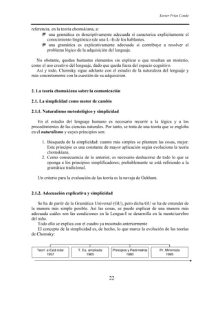 Xavier Frías Conde
22
referencia, en la teoría chomskiana, a:
❦ una gramática es descriptivamente adecuada si caracteriza explícitamente el
conocimiento lingüístico (de una L–I) de los hablantes.
❦ una gramática es explicativamente adecuada si contribuye a resolver el
problema lógico de la adquisición del lenguaje.
No obstante, quedan bastantes elementos sin explicar o que resultan un misterio,
como el uso creativo del lenguaje, dado que queda fuera del espacio cognitivo.
Así y todo, Chomsky sigue adelante con el estudio de la naturaleza del lenguaje y
más concretamente con la cuestión de su adquisición.
2. La teoría chomskiana sobre la comunicación
2.1. La simplicidad como motor de cambio
2.1.1. Naturalismo metodológico y simplicidad
En el estudio del lenguaje humano es necesario recurrir a la lógica y a los
procedimientos de las ciencias naturales. Por tanto, se trata de una teoría que se engloba
en el naturalismo y cuyos principios son:
1. Búsqueda de la simplicidad: cuanto más simples se planteen las cosas, mejor.
Este principio es una constante de mayor aplicación según evoluciona la teoría
chomskiana.
2. Como consecuencia de lo anterior, es necesario deshacerse de todo lo que se
oponga a los principios simplificadores; probablemente se está refiriendo a la
gramática tradicional.
Un criterio para la evaluación de las teoría es la navaja de Ockham.
2.1.2. Adecuación explicativa y simplicidad
Se ha de partir de la Gramática Universal (GU), pero dicha GU se ha de entender de
la manera más simple posible. Así las cosas, se puede explicar de una manera más
adecuada cuáles son las condiciones en la Lengua-I se desarrolla en la mente/cerebro
del niño.
Todo ello se explica con el cuadro ya mostrado anteriormente
El concepto de la simplicidad es, de hecho, lo que marca la evolución de las teorías
de Chomsky:
Teorí a Está ndar
1957
T. Es. ampliada
1965
Principios y Parámetros
1980
Pr. Minimista
1995
 