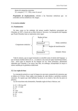 Xavier Frías Conde
24
dentro de categorías concretas.
10. comepán (➝ V + SN); comer la moral
Propiedades de desplazamiento, referido a las funciones sintácticas que no
coinciden con las semánticas (vid. luego).
3. La teoría estándar
3.1. Fundamentos
Se trata, como ya fue señalado, del primer modelo lingüístico presentado por
Chomsky en 1957, a través de su libro Syntactic Structure. La concepción del lenguaje
que Noam Chomsky tiene se representa como sigue:
Reglas de base
Interp. semántica
Componente sintáctico
Reglas de transformación
Interpret. fónica
Toda la sintaxis, que en aquel momento se concibió como el núcleo del lenguaje –y
que en buena medida todavía lo es–, se reducía a una serie de reglas transformacionales,
cuyo inicio para la mayoría de las lenguas era así. Estos principios, plenamente
superados por Chomsky y los suyos, han sido, sin embargo, incorporados en mayor o
menor medida por la gramática tradicional.
3.2. Las reglas de base
La concepción primitiva es que la lengua era una mera conjunción de estructras que
se daban en el léxico. Estas reglas eran propias de cada idioma y permitían construir
oraciones. Se supone que todo hablante las posee en su mente y tan sólo las pone en
práctica.
Las de reescritura más elementales, llamadas reglas de base o básicas, son:
1) O ➝ SN Aux SV
2) SV ➝ V SN
3) V
4) Aux
5) SN ➝ D N
6) D
7) N
Estructura-P
Estructura-S
 