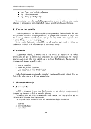 Introducción a la Psicolingüística
31
• esp.: * ayer poní un lápiz en la mesa
• ing.: * he cans to work
• ing.: * they speaked quickly
Es importante comprobar que la lógica gramatical no solo la utiliza el niño cuando
adquiere el lenguaje sino también el adulto cuando aprende una lengua extranjera.
1.3. Creación y no imitación
La lógica gramatical son aplicadas por el niño para crear formas nuevas. Así, una
niña pequeña, utilizando la lógica gramatical. Un ejemplo sería que según el sufijo –ería
de librería, pastelería, panadería, etc. con que un niño podría crear yogurería para
referirse al lugar donde se venden yogures.
Es un punto fácilmente confundible con el anterior, pero aquí se utiliza un
mecanismo existente en el idioma para crear un término nuevo.
1.4. Conclusión
La gramática infantil, lo mismo que la del adulto, es creativa en el sentido
chomskiano de que la expresiones lingüísticas no están controlados por eventos
externos. Así, si un niño tiene delante de sí un trozo de chocolate, dependiendo del
contexto, podría decir cosas diferentes:
• quiero chocolate
• cómo me gusta el chocolate
• ¿no me darías un poco de chocolate?
En fin, la naturaleza estructurada, regulada y creativa del lenguaje infantil debe ser
fruto de las principios de la GU que posee el niño.
2. Universales del lenguaje
2.1. Los universales
La GU se compone de una serie de elementos que en principio son comunes al
lenguaje oral humano, es decir, a todos los idiomas.
Tales elementos son conocidos como los universales y se corresponden con las
estructuras mentales de los seres humanos.
En cualquier lengua humana existen tres niveles básicos que interactúan:
1. fónicas
2. morfosintácticas
3. semánticas
 