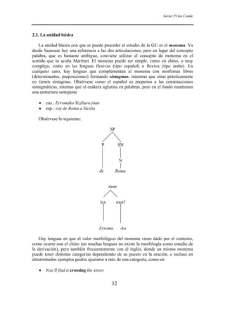 Xavier Frías Conde
32
2.2. La unidad básica
La unidad básica con que se puede proceder al estudio de la GU es el monema. Ya
desde Saussure hay una referencia a las dos articulaciones, pero en lugar del concepto
palabra, que es bastante ambiguo, conviene utilizar el concepto de monema en el
sentido que lo acuña Martinet. El monema puede ser simple, como en chino, o muy
complejo, como en las lenguas flexivas (tipo español) o flexiva (tipo árabe). En
cualquier caso, hay lenguas que complementan al monema con morfemas libres
(determinantes, preposiciones) formando sintagmas, mientras que otras prácticamente
no tienen sintagmas. Obsérvese como el español es propenso a las construcciones
sintagmáticas, mientas que el euskera aglutina en palabras, pero en el fondo mantienen
una estructura semejante
• eus.: Erromako Siziliaro joan
• esp.: voy de Roma a Sicilia
Obsérvese lo siguiente:
SP
P SN
N
de Roma
mon
lex morf
Erroma -ko
Hay lenguas en que el valor morfológico del monema viene dado por el contexto,
como ocurre con el chino (en muchas lenguas no existe la morfología como estudio de
la derivación), pero también frecuentemente con el inglés, donde un mismo monema
puede tener distintas categorías dependiendo de su puesto en la oración, e incluso en
determinados ejemplos podría ajustarse a más de una categoría, como en:
• You’ll find it crossing the street
 