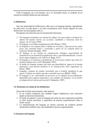 Xavier Frías Conde
4
Todo el lenguaje, sea o no humano, sea o no articulado (oral), se compone de un
sistema de símbolos dentro de una estructura.
2. Definiciones
Hay una inmensidad de definiciones sobre qué es el lenguaje humano, dependiendo
de cada autor en cada época y en cada circunstancia, pero incluso algunas de estas
definiciones son discrepantes entre sí.
Recogemos una selección que nos ha parecido interesante:
1. Por lenguaje entendemos un sistema de códigos con cuya ayuda se designan los
objetos del mundo exterior, sus acciones, cualidades y relaciones entre los
mismos. (A. R. Luria, 1997).
2. El lenguaje es un hábito manipulatorio (J.B. Watson, 1924).
3. El lenguaje es un conjunto finito o infinito de oraciones, cada una de las cuales
posee una extensión finita y construida a partir de un conjunto finito de
elementos (Noam Chomsky, 1957)
4. El lenguaje es un sistema de comunicación biológico especializado de
transmisión en la transmisión significativa inter e intraindividualmente, a través
de los signos lingüísticos (A. Paivio e I. Begg, 1977).
5. El lenguaje es la instancia o facultad que se invoca para explicar que todos los
hombres hablan entre sí (J.P. Bornchart, 1957).
6. Se habla de lenguaje siempre que haya una pluralidad de signos de la misma
naturaleza, cuya función primaria es la comunicación entre organismos (J.
Hierro, 1986)
7. Lenguaje: conjunto de sonidos articulados que el hombre manifiesta lo que
piensa. Conjunto de señales que dan a entender una cosa (DRAE, 1984).
8. El lenguaje es un subconjunto de procesos en el conjunto de procedimientos
disponibles para algunos organismos –por ejemplo, los humanos– en su intento
de adaptación al entorno psicosocial (J. Santacruz, 1987).
2.2. Elementos en común de las definiciones
Entre todo lo dicho anteriormente, cabe destacar:
1. Es un sistema compuesto por unidades (signos lingüísticos) cuya estructura
puede ser descrita internamente.
2. El hecho de adquirir y usar un lenguaje por parte de unos organismos posibilita
en ellos formas peculiares y específicas de relación (especialmente sobre el
medio social).
3. La materialización del lenguaje en formas concretas de conducta permite
interpretarlo también como una modalidad o tipo de comportamiento.
3. Funciones del lenguaje
 