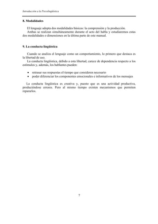 Introducción a la Psicolingüística
7
8. Modalidades
El lenguaje adopta dos modalidades básicas: la comprensión y la producción.
Ambas se realizan simultáneamente durante el acto del habla y estudiaremos estas
dos modalidades o dimensiones en la última parte de este manual.
9. La conducta lingüística
Cuando se analiza el lenguaje como un comportamiento, lo primero que destaca es
la libertad de uso.
La conducta lingüística, debido a esta libertad, carece de dependencia respecto a los
estímulos y, además, los hablantes pueden:
• retrasar sus respuestas el tiempo que consideren necesario
• poder diferenciar los componentes emocionales e informativos de los mensajes
La conducta lingüística es creativa y, puesto que es una actividad productiva,
produciéndose errores. Pero al mismo tiempo existen mecanismos que permiten
repararlos.
 