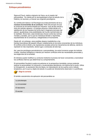 Enfoque psicodinámico
Sigmund Freud, médico originario de Viena, es el creador del
psicoanálisis. Su interés por la neuropatología le llevó al estudio de la
histeria y la neurosis y a buscar sus orígenes psicológicos.
Su contribución básica a la Psicología es el descubrimiento de los p
. Parte del principio de querocesos inconscientes de la conducta
la conducta se encuentra dirigida por impulsos: unos de tipo sexual y
otros de carácter agresivo. La energía psíquica o libido tiende a la
satisfacción de los impulsos de forma real o imaginaria (principio del
placer), ajustándose a las posibilidades del mundo real (principio de
la realidad). Ahora bien, esas tendencias chocan contra las normas
morales y sociales, por lo que los individuos tienden a reprimirlas,
expulsándolas de la conciencia y relegándolas al inconsciente.
Desde allí, sin embargo, esos posibles deseos insatisfechos y las
heridas traumáticas del pasado influyen notablemente en los actos conscientes de los individuos.
El conflicto entre la libido y las represiones sociales activa los mecanismos de defensa, siendo la
represión el más importante, dando lugar a conductas de todo tipo.
Así, para los psicólogos psicodinámicos o psicoanalistas, los actos humanos surgen de instintos
innatos, impulsos biológicos e intentos por resolver conflictos entre las necesidades personales y
las exigencias de la sociedad.
El individuo puede modificar su conducta mediante el proceso de hacer conscientes y racionalizar
los conflictos internos que determinan su comportamiento.
El psicoanálisis freudiano puede encuadrarse en la perspectiva mentalista, porque pretende
explicar la personalidad, la motivación y la psicoterapia atendiendo a la historia de la mente. Utiliza
la introspección, la asociación libre de ideas y la interpretación de los sueños como método
terapéutico, por lo que su objeto de estudio no puede ser directamente observado ni cuantificado.
El escolar
El laboratorio
La Universidad
La psicoterapia
El ámbito característico de aplicación del psicoanálisis es
Elige la correcta
Introducción a la Psicología
10 / 23
 