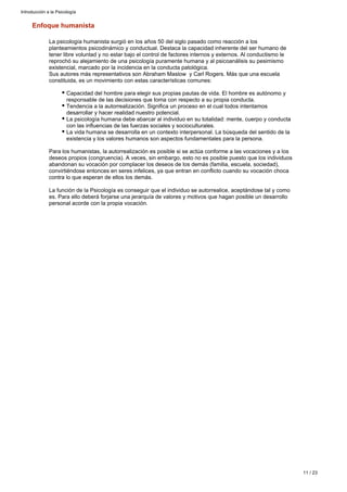 Enfoque humanista
La psicología humanista surgió en los años 50 del siglo pasado como reacción a los
planteamientos psicodinámico y conductual. Destaca la capacidad inherente del ser humano de
tener libre voluntad y no estar bajo el control de factores internos y externos. Al conductismo le
reprochó su alejamiento de una psicología puramente humana y al psicoanálisis su pesimismo
existencial, marcado por la incidencia en la conducta patológica.
Sus autores más representativos son Abraham Maslow y Carl Rogers. Más que una escuela
constituida, es un movimiento con estas características comunes:
Capacidad del hombre para elegir sus propias pautas de vida. El hombre es autónomo y
responsable de las decisiones que toma con respecto a su propia conducta.
Tendencia a la autorrealización. Significa un proceso en el cual todos intentamos
desarrollar y hacer realidad nuestro potencial.
La psicología humana debe abarcar al individuo en su totalidad: mente, cuerpo y conducta
con las influencias de las fuerzas sociales y socioculturales.
La vida humana se desarrolla en un contexto interpersonal. La búsqueda del sentido de la
existencia y los valores humanos son aspectos fundamentales para la persona.
Para los humanistas, la autorrealización es posible si se actúa conforme a las vocaciones y a los
deseos propios (congruencia). A veces, sin embargo, esto no es posible puesto que los individuos
abandonan su vocación por complacer los deseos de los demás (familia, escuela, sociedad),
convirtiéndose entonces en seres infelices, ya que entran en conflicto cuando su vocación choca
contra lo que esperan de ellos los demás.
La función de la Psicología es conseguir que el individuo se autorrealice, aceptándose tal y como
es. Para ello deberá forjarse una jerarquía de valores y motivos que hagan posible un desarrollo
personal acorde con la propia vocación.
Introducción a la Psicología
11 / 23
 