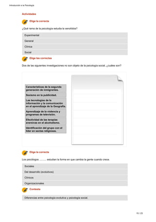 Actividades
Diferencias entre psicología evolutiva y psicología social.
Contesta
Organizacionales
Clínicos
Del desarrollo (evolutivos)
Sociales
Los psicólogos .......... estudian la forma en que cambia la gente cuando crece.
Elige la correcta
Características de la segunda
generación de inmigrantes.
Sexismo en la publicidad.
Las tecnologías de la
información y la comunicación
en el aprendizaje de la Geografía.
Aprendizaje de la violencia y
programas de televisión.
Efectividad de las terapias
aversivas en el alcoholismo.
Identificación del grupo con el
líder en sectas religiosas.
Dos de las siguientes investigaciones no son objeto de la psicología social, ¿cuáles son?
Elige las correctas
Social
Clínica
General
Experimental
¿Qué rama de la psicología estudia la xenofobia?
Elige la correcta
Introducción a la Psicología
15 / 23
 
