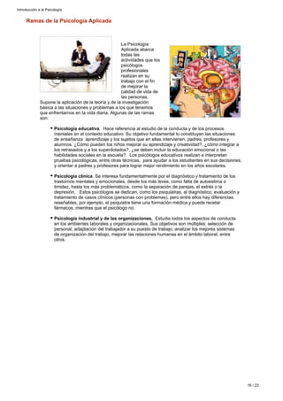 Ramas de la Psicología Aplicada
La Psicología
Aplicada abarca
todas las
actividades que los
psicólogos
profesionales
realizan en su
trabajo con el fin
de mejorar la
calidad de vida de
las personas.
Supone la aplicación de la teoría y de la investigación
básica a las situaciones y problemas a los que tenemos
que enfrentarnos en la vida diaria. Algunas de las ramas
son:
Psicología educativa. Hace referencia al estudio de la conducta y de los procesos
mentales en el contexto educativo. Su objetivo fundamental lo constituyen las situaciones
de enseñanza aprendizaje y los sujetos que en ellas intervienen, padres, profesores y
alumnos. ¿Cómo pueden los niños mejorar su aprendizaje y creatividad?, ¿cómo integrar a
los retrasados y a los superdotados?, ¿se deben incluir la educación emocional o las
habilidades sociales en la escuela?. Los psicólogos educativos realizan e interpretan
pruebas psicológicas, entre otras técnicas, para ayudar a los estudiantes en sus decisiones,
y orientar a padres y profesores para lograr mejor rendimiento en los años escolares.
Psicología clínica. Se interesa fundamentalmente por el diagnóstico y tratamiento de los
trastornos mentales y emocionales, desde los más leves, como falta de autoestima o
timidez, hasta los más problemáticos, como la separación de parejas, el estrés o la
depresión. Estos psicólogos se dedican, como los psiquiatras, al diagnóstico, evaluación y
tratamiento de casos clínicos (personas con problemas), pero entre ellos hay diferencias
reseñables, por ejemplo, el psiquiatra tiene una formación médica y puede recetar
fármacos, mientras que el psicólogo no.
Psicología industrial y de las organizaciones. Estudia todos los aspectos de conducta
en los ambientes laborales y organizacionales. Sus objetivos son múltiples: selección de
personal, adaptación del trabajador a su puesto de trabajo, analizar los mejores sistemas
de organización del trabajo, mejorar las relaciones humanas en el ámbito laboral, entre
otros.
Introducción a la Psicología
16 / 23
 