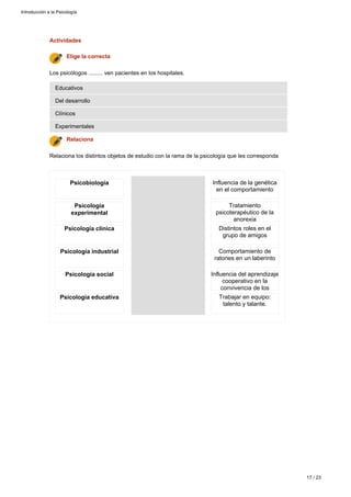 Actividades
Relaciona los distintos objetos de estudio con la rama de la psicología que les corresponda
Relaciona
Experimentales
Clínicos
Del desarrollo
Educativos
Los psicólogos ......... ven pacientes en los hospitales.
Elige la correcta
Psicobiología
Psicología
experimental
Psicología clínica
Psicología industrial
Psicología social
Psicología educativa
Influencia de la genética
en el comportamiento
Tratamiento
psicoterapéutico de la
anorexia
Distintos roles en el
grupo de amigos
Comportamiento de
ratones en un laberinto
Influencia del aprendizaje
cooperativo en la
convivencia de los
alumnosTrabajar en equipo:
talento y talante.
Introducción a la Psicología
17 / 23
 