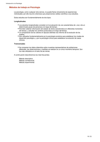 Métodos de trabajo en Psicología
La psicología, como cualquier otra ciencia, no puede fiarse únicamente de experiencias
individuales; por ello recurre a técnicas que proporciones validez científica a sus estudios.
Estos estudios son fundamentalmente de dos tipos:
Longitudinales:
Los estudios longitudinales consisten en la evaluación de una característica de una o de un
determinado grupo de personas a lo largo del tiempo.
Permiten obtener información del estado de dicha característica en diferentes momentos
del tiempo, y estudiar los cambios producidos a lo largo del tiempo.
La comparación de los valores en épocas distintas nos informa de la evolución de los
sujetos.
Son utilizados fundamentalmente por la psicología evolutiva para establecer los niveles de
desarrollo psicológico, y por la psicología clínica para establecer la evolución de casos
clínicos.
:Transversales
Se comparan los datos obtenidos sobre muestras representativas de poblaciones
diferentes, las observaciones y medidas se realizan en un único momento temporal. Son
los más utilizados en el resto de las ramas.
A continuación describiremos los más frecuentes:
Método descriptivo.
Método correlacional.
Método experimental.
Introducción a la Psicología
18 / 23
 