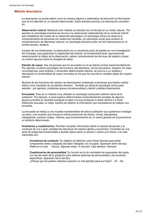Método descriptivo
La descripción se puede definir como la manera objetiva y sistemática de transmitir la información
que se ha obtenido en un estudio determinado. Estos estudios previos a la descripción consisten
en:
Observación natural. Mediante este método se estudian las conductas en su medio natural . Por
ejemplo en psicología evolutiva se recurre a la observación sistematizada de la conducta infantil
para establecer los niveles de su desarrollo psicológico; en psicología clínica se observa el
comportamiento de personas con trastornos mentales, en psicología social para analizar el
comportamiento de diferentes culturas, en psicología educativa para ver las interacciones en el
ámbito escolar, etcétera.
A pesar de sus limitaciones, la observación es un excelente punto de partida en una investigación.
Sin embargo, para garantizar la objetividad del método, es fundamental tener rigurosamente
seleccionando el objeto de la observación, aplicar correctamente las técnicas de registro y llevar
un control riguroso sobre la recogida de datos.
Estudio de casos. Hay situaciones que no se pueden (o no se deben) probar experimentalmente.
Por ejemplo, el efecto psicológico de la tortura, del abandono, de los secuestros, etcétera. En esas
circunstancias, para analizar y comprobar determinados efectos, se recurre a un análisis y
descripción en profundidad de casos concretos en los que ha ocurrido la variable objeto de nuestro
estudio.
Muchas de las funciones del cerebro se descubrieron analizando a personas que habían sufrido
daños como resultado de accidentes diversos. También se utiliza en psicología clínica para
estudiar , por ejemplo, problemas graves de personalidad y decidir posibles tratamientos.
Encuestas. Este es un método muy utilizado en psicología social para obtener datos de la
población. Por ejemplo, si para explicar determinados comportamientos sociales de algunos
grupos juveniles se necesita averiguar la edad a la que empiezan a beber alcohol o a tener
relaciones sexuales, la mejor manera de obtener la información que necesitamos es realizar una
encuesta.
La encuesta se realiza a una muestra representativa de toda la población que queremos investigar
,es decir, una muestra que incluya la misma proporción de chicos, chicas, estudiantes,
trabajadores, jóvenes rurales, urbanos, que encontraríamos en un censo general de la juventud en
un territorio determinado.
Inventarios y cuestionarios. Permiten recopilar información sobre la manera de pensar y la
conducta de uno o gran cantidad de individuos de manera rápida y económica. Consisten en una
serie de preguntas encaminadas a facilitar datos sobre un tercero o sobre uno mismo. Los más
habituales son:
Inventarios de conducta. Su objetivo es elaborar unas líneas básicas para poder
compararlas antes y después de haber trabajado con el sujeto. Aparecen ítems del tipo:
Hablo en el aula . - Nunca Algunas veces A menudo Casi siempre Siempre
Cuestionarios de personalidad. Su función es la de contrastar las respuestas del sujeto
con las del resto de la población para obtener patrones de personalidad o de conducta
específicas. Aparecen ítems del tipo:
¿Piensa que los padres violentos suponen un mal ejemplo para sus hijos? - Sí - No.
Introducción a la Psicología
19 / 23
 