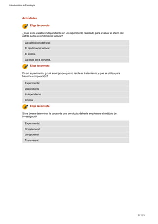 Actividades
Transversal.
Longitudinal.
Correlacional.
Experimental.
Si se desea determinar la causa de una conducta, debería emplearse el método de
investigación
Elige la correcta
Control
Independiente
Dependiente
Experimental
En un experimento, ¿cuál es el grupo que no recibe el tratamiento y que se utiliza para
hacer la comparación?
Elige la correcta
La edad de la persona.
El estrés.
El rendimiento laboral.
La calificación del test.
¿Cuál es la variable independiente en un experimento realizado para evaluar el efecto del
estrés sobre el rendimiento laboral?
Elige la correcta
Introducción a la Psicología
22 / 23
 