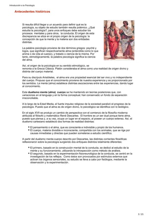 Antecedentes históricos
Si resulta difícil llegar a un acuerdo para definir qué es la
psicología, su objeto de estudio también resulta polémico. ¿Qué
estudia la psicología?, para unos enfoques debe estudiar los
procesos mentales y para otros, la conducta. El origen de esta
discrepancia se sitúa en el propio origen de la psicología: la
concepción de que la mente y la materia son dos entidades
distintas.
La palabra psicología proviene de dos términos griegos: psyché y
logos, que significan respectivamente alma (entendida como lo que
anima o da vida al cuerpo), y tratado o ciencia de la misma. Por
tanto, etimológicamente, la palabra psicología significa la ciencia
del alma.
Así, el origen de la psicología en su sentido etimológico, se
remonta a la Grecia Clásica. Platón consideraba el alma como una realidad de origen divino y
distinta del cuerpo material.
Para su discípulo Aristóteles, el alma era una propiedad esencial del ser vivo y no independiente
del cuerpo. Propuso que el conocimiento proviene de nuestra experiencia y es proporcionado por
los sentidos. La mente (alma) establece distintas asociaciones entre las experiencias, dando lugar
al conocimiento.
Este se ha mantenido en teorías posteriores que, condualismo mente (alma) cuerpo
variaciones en el lenguaje y en la forma conceptual, han conservado un fondo de separación
irreconciliable.
A lo largo de la Edad Media, el fuerte impulso religioso de la sociedad paralizó el progreso de la
psicología. Puesto que el alma es de origen divino, lo psicológico se identifica con lo teológico.
En el siglo XVII se produjo un cambio de perspectiva con el comienzo de la filosofía moderna
atribuida al filósofo y matemático René Descartes. El hombre es un ser dual porque tiene alma,
puesto que piensa y, a su vez, ocupa un lugar en el espacio, al poseer un cuerpo extenso. Así, el
dualismo cartesiano estableció dos formas de realidad distintas:
El pensamiento o el alma, que es consciente e indivisible y propio de los humanos.
El cuerpo, materia divisible e inconsciente, compartida con los animales, que se rige por
causas inmediatas y directas que pueden someterse a estudio científico.
A partir del dualismo mente-cuerpo descrito por Descartes, las distintas corrientes filosóficas
reflexionaron sobre la psicología surgiendo dos enfoques distintos totalmente diferentes:
El primero, basado en la construcción mental de la conducta, se dedicó al estudio de la
mente y su funcionamiento, utilizando la introspección como método de análisis.
El segundo, basado en la experimentación fisioneurológica de la conducta, se centró en la
investigación de los reflejos. Como éstos son provocados por estímulos externos que
activan los órganos sensoriales, su estudio se lleva a cabo por fisiólogos, mediante la
observación y la experimentación.
Introducción a la Psicología
3 / 23
 