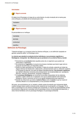 Definición de Psicología
Tratando de llegar a un consenso entre los diversos enfoques, a una definición aceptada en
general, podemos definir la Psicología como:
La ciencia que estudia la conducta de los individuos y sus procesos cognitivos y
fisiológicos, incluyendo las influencias que se producen en su entorno físico y social.
Entendemos por todos aquellos actos de un organismo que pueden serconducta
observados y registrados.
Se entiende por el conjunto de procesos mentales que tienen lugar entre lacognición
recepción de estímulos y la respuesta a éstos.
Desde los datos aportados por los sentidos, o datos de entrada, pasando por todas las
etapas internas de retraducción, elaboración y almacenamiento para su utilización posterior,
la Psicología ha descrito una serie de etapas interdependientes, los procesos cognitivos,
que definen diferentes momentos del procesamiento, los fundamentales son: percepción,
atención, memoria, pensamiento, lenguaje e inteligencia.
Los son acciones funcionales (respuestas) de los sistemas,procesos fisiológicos
aparatos o tejido celular de un organismo vivo que se desencadenan ante estímulos
biológicos, físicos o químicos con el fin de regular biológicamente ese organismo.
Estudia las influencias que tanto el como el en que se mueve elentorno físico social
individuo afectan a su comportamiento y a sus procesos mentales.
Así pues, nos encontramos con un variado y amplio campo de estudio que comprende desde
nuestra biología hasta nuestra conducta social, pasando por la percepción y el lenguaje. Por lo
tanto, la psicología es una ciencia compleja que comprende un conjunto de especialidades donde
encontramos a algunas tan conocidas como la psicología clínica y la psicología del desarrollo, y
otras menos familiares como la psicología fisiológica o la psicología ambiental.
Actividades
científico
conductual
atomista
mentalista
El psicoanálisis es un enfoque
Elige la correcta
Falso
Verdadero
El objeto de la Psicología a lo largo de su corta historia, ha sido el estudio de la mente para
unos enfoques y el estudio de la conducta para otros
Elige la correcta
Introducción a la Psicología
5 / 23
 