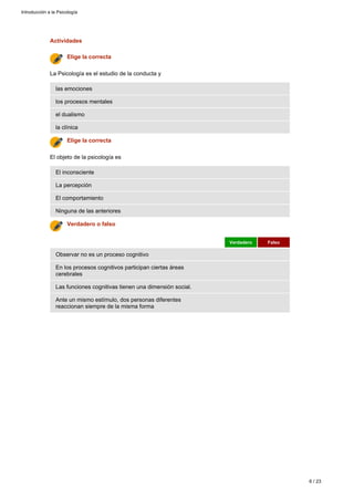 Actividades
Ante un mismo estímulo, dos personas diferentes
reaccionan siempre de la misma forma
Las funciones cognitivas tienen una dimensión social.
En los procesos cognitivos participan ciertas áreas
cerebrales
Observar no es un proceso cognitivo
Verdadero Falso
Verdadero o falso
Ninguna de las anteriores
El comportamiento
La percepción
El inconsciente
El objeto de la psicología es
Elige la correcta
la clínica
el dualismo
los procesos mentales
las emociones
La Psicología es el estudio de la conducta y
Elige la correcta
Introducción a la Psicología
6 / 23
 