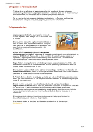 Enfoque conductista
La psicología conductista fue la perspectiva dominante
durante la primera mitad del siglo XX, su creador fue John
B. Watson.
El conductismo rechaza las explicaciones mentalistas, no
tiene en cuenta ni las emociones ni las raíces biológicas
de la conducta, su objeto de estudio es la conducta, que
es un fenómeno susceptible de observación y de
cuantificación.
Watson definió la como unapsicología ciencia cuyo
, que sólo puede ser analizada desde unobjetivo es describir, predecir y controlar la conducta
esquema (Estímulo Respuesta), es decir, el análisis de los estímulos que afectan a unE R
organismo y le predisponen para dar o no una respuesta, la observación y análisis de esa
respuesta conductual y las consecuencias observables de la misma.
Según Watson, el comportamiento es fruto del aprendizaje. La psicología de un individuo está
formada básicamente por un sistema de hábitos, fruto del aprendizaje y estimulación a los que
hubiese estado expuesto durante su vida.
El conductismo fue desarrollado por los teóricos del aprendizaje. Ivan Pavlov es el creador del
, introduce el concepto de reflejo condicionado como unidad elementalcondicionamiento clásico
de análisis de toda actividad aprendida por los organismos.
B. Frederik Skinner, describe la que está en función de sus consecuencias:conducta operante,
afirma que cualquier conducta ha sido adquirida mediante un sistema de recompensas y castigos
que la ha ido configurando.
Entre la tradición conductista y cognitiva hay que destacar la teoría del aprendizaje
de Albert Bandura. Para éste, en muchas situaciones no aprendemos conductascognitivo-social
por asociaciones E R sino observando el comportamiento de un modelo, y viendo las
consecuencias que la conducta que realiza tienen para él, es decir, aprendemos por medio de
representaciones mentales, como el inhibir nuestra conducta al observar el castigo de un
compañero.
El condicionamiento clásico, el condicionamiento operante y la teoría de Bandura los
desarrollaremos cuando estudiemos el aprendizaje.
El el siguiente enlace se describen las principales características de este enfoque.
Conductismo
Enfoques de la Psicología actual
A lo largo de la corta historia de la psicología se han ido sucediendo diversos enfoques o
corrientes muy diferentes en sus perspectivas teóricas y prácticas. Cada uno de ellos muestra un
estilo determinado a la hora de estudiar la conducta y los procesos mentales.
Por su importancia histórica y vigencia de sus investigaciones e influencias, analizaremos
brevemente los enfoques: conductista, cognitivo, psicodinámico y humanista.
Introducción a la Psicología
7 / 23
 