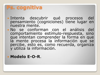 Ps. cognitiva
 Tiene por objeto conocer los mecanismos
del pensamiento por los que se elabora el
conocimiento, desde la p...