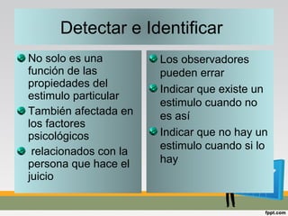 No solo es una
función de las
propiedades del
estimulo particular
También afectada en
los factores
psicológicos
relacionados con la
persona que hace el
juicio
Detectar e Identificar
Los observadores
pueden errar
Indicar que existe un
estimulo cuando no
es así
Indicar que no hay un
estimulo cuando si lo
hay
 