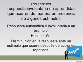 LOS REFlEJOS
respuesta involuntaria no aprendidas
que ocurren de manera en presencia
de algunos estímulos
Respuesta automática e involuntaria a un
estimulo
Habituación
Disminución en la respuesta ante un
estimulo que ocurre después de acciones
repetidas
 