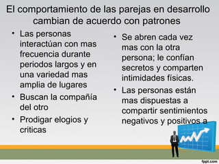 El comportamiento de las parejas en desarrollo
cambian de acuerdo con patrones
• Las personas
interactúan con mas
frecuencia durante
periodos largos y en
una variedad mas
amplia de lugares
• Buscan la compañía
del otro
• Prodigar elogios y
criticas
• Se abren cada vez
mas con la otra
persona; le confían
secretos y comparten
intimidades físicas.
• Las personas están
mas dispuestas a
compartir sentimientos
negativos y positivos a
 