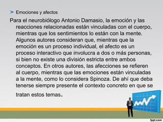 Emociones y afectos
Para el neurobiólogo Antonio Damasio, la emoción y las
reacciones relacionadas están vinculadas con el cuerpo,
mientras que los sentimientos lo están con la mente.
Algunos autores consideran que, mientras que la
emoción es un proceso individual, el afecto es un
proceso interactivo que involucra a dos o más personas,
si bien no existe una división estricta entre ambos
conceptos. En otros autores, las afecciones se refieren
al cuerpo, mientras que las emociones están vinculadas
a la mente, como lo considera Spinoza. De ahí que deba
tenerse siempre presente el contexto concreto en que se
tratan estos temas.
 