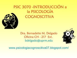 PSIC 3070 -INTRODUCCIÓN a
          la PSICOLOGÍA
         COGNOSCITIVA



        Dra. Bernadette M. Delgado
          Oficina CH - 217 Ext.
           bdelgado@uprm.edu

www.psicologiacognoscitiva07.blogspot.com/
 