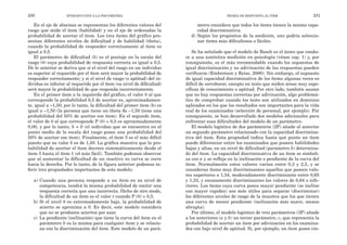 metro considera que todos los ítems tienen la misma capa-
cidad discriminativa.
d) Según los propósitos de la medición, uno podría seleccio-
nar ítems más dificultosos o fáciles.
Se ha señalado que el modelo de Rasch es el único que condu-
ce a una auténtica medición en psicología (véase cap. 1) y, por
consiguiente, es el más recomendable cuando los supuestos de
igual discriminación y no adivinación de las respuestas pueden
verificarse (Embretson y Reise, 2000). Sin embargo, el supuesto
de igual capacidad discriminativa de los ítems algunas veces es
difícil de corroborar, excepto en tests que miden áreas muy espe-
cíficas de conocimiento o aptitud. Por otro lado, también asume
que no hay respuestas correctas por adivinación, algo problemá-
tico de comprobar cuando los tests son utilizados en dominios
aplicados en los que los resultados son importantes para la vida
real de los examinados (selección de personal, por ejemplo). Por
consiguiente, se han desarrollado dos modelos adicionales para
enfrentar esas dificultades del modelo de un parámetro.
El modelo logístico de dos parámetros (2P) añade al anterior
un segundo parámetro relacionado con la capacidad discrimina-
tiva del ítem. Esta propiedad indica hasta qué punto un ítem
puede diferenciar entre los examinados que poseen habilidades
bajas y altas, en un nivel de dificultad (parámetro b) determina-
do del ítem. La capacidad discriminativa de un ítem se simboli-
za con a y se refleja en la inclinación o pendiente de la curva del
ítem. Normalmente estos valores varían entre 0,3 y 2,5, y se
consideran ítems muy discriminantes aquellos que poseen valo-
res superiores a 1,34, moderadamente discriminante entre 0,65
y 1,33, y escasamente discriminantes los valores de 0,64 o infe-
riores. Los ítems cuya curva posea mayor pendiente (se incline
con mayor rapidez) son más útiles para separar (discriminar)
los diferentes niveles de rasgo de la muestra que los que tienen
una curva de menor pendiente (inclinación más suave, menos
abrupta).
Por último, el modelo logístico de tres parámetros (3P) añade
a los anteriores (a y b) un tercer parámetro, c, que representa la
probabilidad de acertar un ítem por adivinación en los examina-
dos con bajo nivel de aptitud. Si, por ejemplo, un ítem posee cin-
TEORÍA DE RESPUESTA AL ÍTEM 231
En el eje de abscisas se representan los diferentes valores del
rasgo que mide el ítem (habilidad) y en el eje de ordenadas la
probabilidad de acertar el ítem. Los tres ítems del gráfico pre-
sentan diferentes niveles de dificultad y de habilidad (theta),
cuando la probabilidad de responder correctamente al ítem es
igual a 0,5.
El parámetro de dificultad (b) es el puntaje en la escala del
rasgo (θ) cuya probabilidad de respuesta correcta es igual a 0,5.
De lo anterior se deriva que si el nivel del rasgo en un individuo
es superior al requerido por el ítem será mayor la probabilidad de
responder correctamente; y si el nivel de rasgo (o aptitud) del in-
dividuo es inferior al requerido por el ítem (su nivel de dificultad)
será mayor la probabilidad de que responda incorrectamente.
En el primer ítem a la izquierda del gráfico, el valor θ al que
corresponde la probabilidad 0,5 de acertar es, aproximadamen-
te, igual a –1,50; por lo tanto, la dificultad del primer ítem (b) es
igual a –1,50 (la persona que tiene un theta de –1,50 tiene una
probabilidad del 50% de acertar ese ítem). En el segundo ítem,
el valor de θ al que corresponde P (θ) = 0,5 es aproximadamente
0,00, y por lo tanto, b = 0 (el individuo que se encuentra en el
punto medio de la escala del rasgo posee una probabilidad del
50% de acertar ese ítem). Finalmente, el ítem 3 es el más difícil
puesto que su valor b es de 1,50. La gráfica muestra que la pro-
babilidad de acertar el ítem decrece sistemáticamente desde el
ítem 3 hasta el ítem 1 (el más fácil). También podemos observar
que al aumentar la dificultad de un reactivo su curva se corre
hacia la derecha. Por lo tanto, de la figura anterior podemos in-
ferir tres propiedades importantes de este modelo:
a) Cuando una persona responde a un ítem en su nivel de
competencia, tendrá la misma probabilidad de emitir una
respuesta correcta que una incorrecta. Dicho de otro modo,
la dificultad de un ítem es el valor r cuando P (θ) = 0,5.
b) Si el nivel θ es extremadamente bajo, la probabilidad de
acierto se aproxima a 0. Es decir, este modelo considera
que no se producen aciertos por azar.
c) La pendiente (inclinación) que tiene la curva del ítem en el
parámetro b es la misma para cualquier ítem y se relacio-
na con la discriminación del ítem. Este modelo de un pará-
230 INTRODUCCIÓN A LA PSICOMETRÍA
 