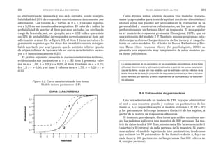 Como dijimos antes, además de estos tres modelos tradicio-
nales (y apropiados para tests de aptitud con ítems dicotómicos)
existen otros que pueden ser utilizados en la evaluación de la
personalidad y constructos relacionados, en los que se utiliza
preferentemente un formato likert de respuesta. El más popular
es el modelo de respuesta graduada (Samejima, 1973), que es
una extensión del modelo 2 P. También existen programas esta-
dísticos para obtener los parámetros de los ítems y el rasgo la-
tente en estos modelos. En el texto de Susan Embretson y Ste-
ven Reise (Item response theory for psychologists, 2000) se
presenta una exposición muy comprensiva de estos modelos pa-
ra ítems politómicos.
La ventaja esencial de los parámetros de las propiedades psicométricas de los ítems
(dificultad, discriminación y adivinación), estimados a partir de las curvas característi-
cas de los ítems, es que son más estables que los estimados con los métodos de la
teoría clásica de los tests (la proporción de respuestas correctas a un ítem o la corre-
lación ítem-test, por ejemplo) y menos dependientes de las muestras y los instrumen-
tos utilizados.
9.4. Estimación de parámetros
Una vez seleccionado un modelo de TRI, hay que administrar
el test a una muestra grande y estimar los parámetros de los
ítems (a, b, c) requeridos según el modelo utilizado (1P, 2P o 3P)
y los parámetros del rasgo latente o theta (θ) de los sujetos, a
partir de la matriz de respuestas obtenidas.
Si tenemos, por ejemplo, diez ítems que miden un mismo ras-
go, los podemos aplicar a una muestra de 300 personas. La ma-
triz de datos tendrá 300 filas, siendo cada fila la secuencia de 1
(aciertos) y 0 (errores) de cada persona de la muestra. Si quere-
mos aplicar el modelo logístico de tres parámetros, tendremos
que estimar los 30 parámetros de los ítems (es decir, a, b y c de
cada ítem) y 300 parámetros de las personas (los 300 valores de
θ, uno por persona).
TEORÍA DE RESPUESTA AL ÍTEM 233
co alternativas de respuesta y una es la correcta, existe una pro-
babilidad del 20% de responder correctamente únicamente por
adivinación. Los valores de c varían de 0 a 1, y valores superio-
res a 0,35 no son considerados aceptables. El valor de c indica la
probabilidad de acertar el ítem por azar en todos los niveles de
rasgo de la escala; así, por ejemplo, un c = 0,12 indica que existe
un 12% de probabilidad de responder correctamente al ítem por
adivinación o azar. En la figura 9.1, el ítem 1 tiene un valor c li-
geramente superior que los otros dos (es relativamente más pro-
bable acertarlo por azar) puesto que la asíntota inferior (punto
de origen inferior de la curva) de su curva característica es ma-
yor a 0 (aproximadamente 0,25).
El gráfico siguiente presenta la curva característica de ítems,
evidenciando sus parámetros a, b y c. El ítem 1 presenta valo-
res de a = 1,50; b = 0,5 y c = 0,05; el ítem 2 valores de a = 0,75;
b = 1,5 y c = 0,00; y el ítem 3 valores de a = 1,75; b = 0,20 y c =
0,20.
Figura 9.2. Curva característica de tres ítems.
Modelo de tres parámetros (3 P)
232 INTRODUCCIÓN A LA PSICOMETRÍA
0,9
0,7
0,5
0,3
0,1
1
2
3
-4 -3 -2 -1 1 2 3 4
0
Probabilidad
Habilidad
CURVA CARACTERÍSTICA
 