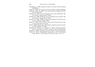 Velandrino, A. (1998). Análisis de datos en ciencias sociales. Murcia:
DM Editora.
Vernon, P. (1964). The structure of human abilities. Londres: Metluen.
Walsh, W. y Betz, N. (1990). Tests and assessment. Englewood Cliffs,
NJ: Prentice Hall.
Wechsler, D. (1994). Test de Inteligencia para niños (WISC-III). Ma-
nual Técnico. Buenos Aires: Paidós.
Wechsler, D. (1999). WAIS-III. Test de Inteligencia para adultos. Ma-
nual Técnico. Buenos Aires: Paidós.
Wechsler, D. (2005). WISC-IV. Escala de Inteligencia de Wechsler pa-
ra niños. Manual. Madrid: TEA.
Wissler, C. (1901). The correlation of mental and physical tests. Nue-
va York: Columbia University.
Wolf, F. (1986). Meta-analysis: Quantitative methods of research synthe-
sis. Beverly-Hills, CA: Sage.
Woodcock, R.; McGrew, K. y Mather, N. (2001). Woodcock-Johnson
III. Tests of Cognitive Abilities. Itasca, IL: Riverside Publishing.
Woolfolk, A. (2006). Psicología educativa. México: Pearson Educación.
Yerkes, R. (1921). Psychological examining in the United States
Army. Memoirs of the National Academy of Science, vol. 15.
280 INTRODUCCIÓN A LA PSICOMETRÍA
 