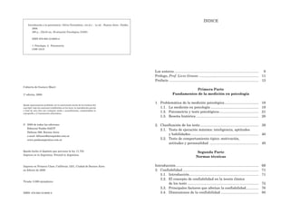 Los autores ...................................................................................... 9
Prólogo, Prof. Livio Grasso ............................................................. 11
Prefacio ........................................................................................... 13
Primera Parte
Fundamentos de la medición en psicología
1. Problemática de la medición psicológica................................... 19
1.1. La medición en psicología ................................................. 19
1.2. Psicometría y tests psicológicos........................................ 21
1.3. Reseña histórica ................................................................ 28
2. Clasificación de los tests............................................................ 39
2.1. Tests de ejecución máxima: inteligencia, aptitudes
y habilidades...................................................................... 40
2.2. Tests de comportamiento típico: motivación,
actitudes y personalidad .................................................. 49
Segunda Parte
Normas técnicas
Introducción..................................................................................... 69
3. Confiabilidad.............................................................................. 71
3.1. Introducción....................................................................... 71
3.2. El concepto de confiabilidad en la teoría clásica
de los tests ......................................................................... 72
3.3. Principales factores que afectan la confiabilidad............. 76
3.4. Dimensiones de la confiabilidad ....................................... 80
Introducción a la psicometría / Silvia Tornimbeni...[et.al.]. - 1a ed. - Buenos Aires : Paidós,
2008.
288 p. ; 22x16 cm. (Evaluación Psicológica; 21085)
ISBN 978-950-12-6085-4
1. Psicología. 2. Psicometría.
CDD 153.9
Cubierta de Gustavo Macri
1ª edición, 2008
Queda rigurosamente prohibida, sin la autorización escrita de los titulares del
copyright, bajo las sanciones establecidas en las leyes, la reproducción parcial
o total de esta obra por cualquier medio o procedimiento, comprendidos la
reprografía y el tratamiento informático.
© 2008 de todas las ediciones
Editorial Paidós SAICF
Defensa 599, Buenos Aires
e-mail: difusion@areapaidos.com.ar
www.paidosargentina.com.ar
Queda hecho el depósito que previene la ley 11.723
Impreso en la Argentina. Printed in Argentina
Impreso en Primera Clase, California 1231, Ciudad de Buenos Aires
en febrero de 2008
Tirada: 3.000 ejemplares
ISBN: 978-950-12-6085-4
ÍNDICE
 