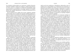 cada uno de los predictores. Estadísticos adicionales como el
análisis de la comunalidad y los coeficientes de correlación se-
miparcial son también muy útiles para interpretar los resulta-
dos del análisis de regresión múltiple, refinando la compren-
sión de la varianza explicada específica de cada predictor sin
estar contaminada por la varianza común (compartida por los
predictores). En el apéndice se suministra un ejemplo completo
de un análisis de regresión múltiple.
Lo que incrementa el coeficiente de correlación múltiple al
añadir una variable predictora a la ecuación de regresión es
precisamente la correlación semiparcial de esa variable predic-
tora (inteligencia, por ejemplo), con el criterio (rendimiento aca-
démico, por ejemplo) controlando la influencia de las restantes
variables predictoras (la motivación, por ejemplo) sobre ese pre-
dictor (inteligencia, en este caso) (Muñiz, 2001). Como explica-
mos más arriba, controlar estadísticamente una variable signi-
fica mantener constantes sus valores. En el ejemplo anterior,
para estimar la contribución específica de la motivación para el
rendimiento académico los valores de la muestra de investiga-
ción en la medida de la inteligencia deben ser constantes. El ra-
zonamiento implícito es: si todos los sujetos fueran igualmente
inteligentes, ¿cuánto contribuye la motivación a explicar el ren-
dimiento académico? Recapitulando, el coeficiente de correla-
ción semiparcial indica el grado de asociación existente entre la
variable dependiente y la parte de la variable independiente
que no está explicada por el resto de las variables independien-
tes de la ecuación de regresión.
Existen varios métodos de regresión múltiple, pero los tres
más empleados son: el análisis de regresión jerárquica o se-
cuencial, la regresión estándar y la regresión stepwise (paso por
paso) (Tabachnick y Fidell, 2001).
En el análisis de regresión jerárquico, las variables predicto-
ras son ingresadas a la ecuación de predicción en el orden lógi-
co sugerido por la teoría y es el procedimiento más recomenda-
ble. Así, por ejemplo, si un investigador quisiera predecir el
rendimiento académico utilizando tests de aptitudes y de au-
toeficacia, las medidas de aptitudes deberían ser ingresadas
primero, puesto que son una de las fuentes de la autoeficacia y,
posteriormente, las medidas de este último constructo.
VALIDEZ 121
Los métodos multivariados son numerosos (análisis factorial,
regresión múltiple, análisis de senderos, análisis discriminan-
te, entre otros) y se emplean con diferentes finalidades, tales
como predecir la pertenencia a un grupo, explicar la variabili-
dad de una variable dependiente o verificar la estructura de un
constructo medido.
En el contexto de la validez de los tests, mediante métodos
multivariados como el análisis de regresión múltiple podemos es-
timar en cuánto se incrementa la precisión de la predicción de un
criterio cuando un test se incluye en una batería de tests en com-
paración con las ocasiones en que no se lo incluye (Aiken, 2003).
Por ese motivo, la evidencia de validez obtenida mediante un
procedimiento multivariado (como el análisis de regresión múlti-
ple o el análisis de senderos) también se denomina incremental.
El análisis de regresión múltiple permite ponderar la contri-
bución independiente realizada por cada variable predictora
para la explicación de un criterio determinado, así como esti-
mar la contribución conjunta de un conjunto de predictores a la
explicación del criterio (Aron y Aron, 2001). La ecuación de re-
gresión múltiple se basa en la correlación de cada test con el
criterio, pero también informa sobre las correlaciones entre los
tests predictores. Las pruebas que correlacionan más alto con
el criterio reciben más peso en la ecuación aunque es igualmen-
te importante considerar la correlación de cada prueba con las
restantes. Los tests que correlacionan alto entre sí representan
una duplicación innecesaria puesto que explican casi los mis-
mos aspectos del criterio (Anastasi y Urbina, 1998).
Los estadísticos fundamentales del análisis de regresión
múltiple son: a) el coeficiente de regresión estandarizado o beta
(β), que indica cual es la importancia relativa de cada variable
independiente en la predicción de la variable dependiente; b) el
coeficiente de correlación múltiple (R) que expresa el grado de
asociación entre dos o más variables independientes (predicto-
ras), en conjunto, con una variable dependiente; c) el coeficien-
te de corrrelación múltiple al cuadrado (R2), que permite deter-
minar el porcentaje de varianza explicada de la variable
dependiente por parte del conjunto de predictores de la ecua-
ción, y d) el cambio en R2 que indica el porcentaje de varianza
de la variable dependiente explicada independientemente por
120 INTRODUCCIÓN A LA PSICOMETRÍA
 