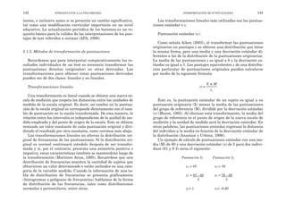Las transformaciones lineales más utilizadas son las puntua-
ciones estándar o z.
Puntuación estándar (z):
Como señala Aiken (2003), al transformar las puntuaciones
originarias en puntajes z se obtiene una distribución que tiene
la misma forma, pero una media y una desviación estándar di-
ferentes a las de la distribución de la puntuaciones originarias.
La media de las puntuaciones z es igual a 0 y la desviación es-
tándar es igual a 1. Los puntajes equivalentes z de una distribu-
ción particular de puntuaciones originales pueden calcularse
por medio de la siguiente fórmula:
Esto es, la puntuación estándar de un sujeto es igual a su
puntuación originaria (X) menos la media de las puntuaciones
del grupo de referencia (M), dividido por la desviación estándar
(s) (Murat, 1985). Al efectuar esta transformación, la media del
grupo de referencia es el punto de origen de la nueva escala de
medición y la unidad de medida será la desviación estándar. En
otras palabras, las puntuaciones estándar expresan la distancia
del individuo a la media en función de la desviación estándar de
la distribución (Anastasi y Urbina, 1998).
Un ejemplo de cálculo de puntuaciones estándar con una me-
dia (M) de 60 y una desviación estándar (s) de 5 para dos indivi-
duos (S1 y S 2) sería el siguiente:
Puntuación S1 Puntuación S2
x1 = 65 x2 = 58
z1 = 65 - 60 z2 = 58 - 60
5 5
z1= 1 z2= -0,40
INTERPRETACIÓN DE PUNTUACIONES 143
mente, e inclusive antes si se presenta un cambio significativo,
tal como una modificación curricular importante en un nivel
educativo. La actualización periódica de los baremos es un re-
quisito básico para la validez de las interpretaciones de los pun-
tajes de test referidos a normas (APA, 1999).
5.1.3. Métodos de transformación de puntuaciones
Recordemos que para interpretar comparativamente los re-
sultados individuales de un test es necesario transformar las
puntuaciones directas (originales) en otras derivadas. Las
transformaciones para obtener estas puntuaciones derivadas
pueden ser de dos clases: lineales y no lineales.
Transformaciones lineales
Una transformación es lineal cuando se obtiene una nueva es-
cala de medición que respeta las distancias entre las unidades de
medida de la escala original. Es decir, un cambio en la puntua-
ción de la escala original se corresponde directamente con el cam-
bio de puntuación en la escala transformada. De esta manera, la
relación entre los intervalos es independiente de la unidad de me-
dida empleada y del punto de origen de la escala. Esto se obtiene
restando un valor constante de cada puntuación original y divi-
diendo el resultado por otra constante, como veremos más abajo.
Las transformaciones lineales no alteran la distribución ori-
ginal de frecuencias de las puntuaciones. Si la distribución ori-
ginal es normal continuará siéndolo después de ser transfor-
mada y si, por el contrario, presenta una asimetría positiva o
negativa, estas características también se mantendrán luego de
la transformación (Martínez Arias, 1995). Recuérdese que una
distribución de frecuencias muestra la cantidad de sujetos que
obtuvieron un valor determinado o están incluidos en una cate-
goría de la variable medida. Cuando la información de una ta-
bla de distribución de frecuencias se presenta gráficamente
(histogramas o polígonos de frecuencias) hablamos de la forma
de distribución de las frecuencias, tales como distribuciones
normales o percentilares, entre otras.
142 INTRODUCCIÓN A LA PSICOMETRÍA
zi
X M
sx
=
±
 