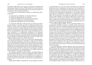 es seleccionado con el fin de obtener información que permita
discriminar entre estudiantes, mientras que en las pruebas re-
feridas a criterios, el contenido se selecciona sobre la base de su
importancia para el currículo. Los tests con referencia a normas
se basan en las diferencias individuales y, por lo tanto, tienen
como objetivo primordial la selección y la predicción (Glaser,
1963). Por el contrario, las pruebas con referencia a criterio in-
tentan medir cambios en los propios individuos o grupos como
efecto de una intervención educativa. Por consiguiente, estos
tests resultan más adecuados para fines de diagnóstico y pres-
cripción de las experiencias de aprendizaje requeridas para ase-
gurar el logro de determinados objetivos.
Como afirma Hogan (2004), es más apropiado hablar de in-
terpretación referida a normas y a criterio, puesto que la pun-
tuación de un mismo test puede interpretarse de estas dos for-
mas. Imaginemos un test de aritmética elemental, con ítems
relacionados con operaciones básicas (suma, multiplicación, di-
visión, resta) para estudiantes de cuarto grado. Podría fijarse
un punto de corte del 75% de los ítems acertados (25 ítems, por
ejemplo) como indicador de rendimiento satisfactorio en ese do-
minio (aritmética elemental). Ésta es una interpretación rela-
cionada con criterio. Por el contrario, las puntuaciones del mis-
mo test podrían interpretarse en referencia a normas si esa
puntuación de 25 (los ítems acertados) se comparase con el ren-
dimiento de la población meta (por ejemplo, todos los estudian-
tes de cuarto grado de una ciudad) y se determinara que es
equivalente al percentil 75 de la muestra de estandarización del
test, por ejemplo.
Los tests referidos a normas sugieren más bien cuánto han
aprendido los individuos pero no esclarecen adecuadamente qué
han aprendido. En cambio, las pruebas con referencia a criterio
informan la posición absoluta de un sujeto en relación con un
dominio conductual definido explícitamente. De este modo, cual-
quier cambio de posición del individuo en ese dominio adquiere
un significado más claro, pues refleja un cambio interpretable
en términos conductuales (Himmel, 1979). Cada estudiante es
capaz o no de exhibir una habilidad particular, generar un pro-
ducto específico o manifestar cierta conducta (Popham, 1975), y
su desempeño debería valorarse con respecto a qué alcanzó co-
INTERPRETACIÓN DE PUNTUACIONES 157
mundiales (1914-1945), para luego ser retomada a mediados del
siglo pasado (Martínez Arias, 1995). Recién en los años setenta
se comenzó a aplicar sistemáticamente este tipo de pruebas, en
particular en la evaluación educativa.
La evaluación en educación se realiza con diferentes fines,
entre ellos:
a) determinar la calidad de un sistema educativo
b) evaluar la adecuación de un currículo
c) evaluar los efectos de un programa de enseñanza
d) evaluar el rendimiento de los estudiantes
e) seleccionar aspirantes a un curso o carrera
La evaluación educativa comenzó como un medio para selec-
cionar alumnos, y los tests que más se utilizaron fueron los re-
feridos a normas, cuyos resultados se interpretan en función de
un grupo normativo o baremo. Siguiendo este modelo, posterior-
mente se construyeron tests referidos a normas para ser aplica-
dos con otros propósitos, tales como evaluar la calidad de un sis-
tema educativo o el rendimiento académico. No obstante,
algunos especialistas en educación advirtieron que la aplicación
de este tipo de pruebas no proporcionaba información adecuada
si, por ejemplo, el propósito esencial era evaluar el logro de los
objetivos propuestos por un sistema educativo.
En los años sesenta, junto con la instrucción programada y
otros programas educativos semejantes, surge la necesidad de
una evaluación diagnóstica previa de los individuos y, a poste-
riori, para verificar los cambios en los mismos como efecto de la
aplicación de esos programas. Estas razones impulsaron el de-
sarrollo de este enfoque alternativo en la interpretación de pun-
tuaciones de tests, donde no interesa tanto comparar al indivi-
duo con la población a la cual pertenece, sino medir cambios de
cada individuo a lo largo del aprendizaje.
La evaluación referida a criterio supone una filosofía diferen-
te del quehacer educativo. Tal como argumenta Tyler (1978), la
función esencial del maestro no es identificar a los mejores y a
los peores alumnos sino tratar de que todos los estudiantes lo-
gren los objetivos relacionados con dominios de aprendizaje es-
pecíficos.
Según Bond (1996) el contenido de un test referido a normas
156 INTRODUCCIÓN A LA PSICOMETRÍA
 