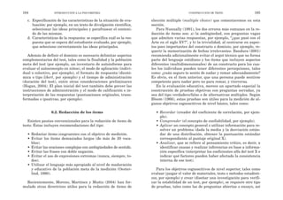 elección múltiple (multiple choice) que comentaremos en esta
sección.
Para Nunnally (1991), los dos errores más comunes en la re-
dacción de ítems son: a) la ambigüedad, con preguntas vagas
que admiten varias respuestas, por ejemplo, “¿que pasó con el
Arte en el siglo XV?”, y b) la trivialidad, al centrarse en aspec-
tos poco importantes del constructo o dominio, por ejemplo, re-
querir la memorización de fechas irrelevantes. Bandura (2001)
recomienda adicionalmente evitar el argot técnico que no forma
parte del lenguaje cotidiano y los ítems que incluyen aspectos
diferentes (multidimensionales) de un constructo para los cua-
les los individuos pueden tener diferentes percepciones, tales
como: ¿cuán seguro te sentís de nadar y remar adecuadamente?
Es obvio, en el ítem anterior, que una persona puede sentirse
competente para nadar pero no para remar, y viceversa.
En la evaluación educativa, merece un apartado especial la
construcción de pruebas objetivas con preguntas cerradas, ya
sea del tipo verdadero/falso o de alternativas múltiples. Según
Bloom (1966), estas pruebas son útiles para la medición de al-
gunos objetivos cognoscitivos de nivel básico, tales como:
• Recordar (creador del coeficiente de correlación, por ejem-
plo).
• Comprender (el concepto de confiabilidad, por ejemplo).
• Aplicar un concepto general o utilizar información para re-
solver un problema (dada la media y la desviación están-
dar de una distribución, obtener la puntuación estándar
correspondiente al puntaje original X).
• Analizar, que se refiere al pensamiento crítico, es decir, a
identificar causas y realizar inferencias en base a informa-
ción específica (interpretar los coeficientes alfa del test X e
indicar qué factores pueden haber afectado la consistencia
interna de ese test).
Para los objetivos cognoscitivos de nivel superior, tales como
evaluar (juzgar el valor de materiales, tests o métodos estadísti-
cos, por ejemplo) y crear (diseñar una investigación para verifi-
car la estabilidad de un test, por ejemplo), se requiere otro tipo
de pruebas, tales como las de preguntas abiertas o ensayo, así
CONSTRUCCIÓN DE TESTS 165
c. Especificación de las características de la situación de eva-
luación: por ejemplo, en un texto de divulgación científica,
seleccionar las ideas principales y parafrasear el conteni-
do de las mismas.
d. Características de la respuesta: se especifica cuál es la res-
puesta que se espera del estudiante evaluado, por ejemplo,
que seleccione correctamente las ideas principales.
Además de definir el dominio es necesario delimitar aspectos
complementarios del test, tales como la finalidad y la población
meta del test (por ejemplo, un inventario de autoinforme para
evaluar el autoconcepto en niños), el modo de aplicación (indivi-
dual o colectivo, por ejemplo), el formato de respuesta (dicotó-
mica o tipo likert, por ejemplo) y el tiempo de administración
(duración del test), entre otras consideraciones preliminares
(Hogan, 2004). El plan inicial del test también debe prever las
instrucciones de administración y el modo de calificación e in-
terpretación de las respuestas (puntuaciones originales, trans-
formadas o ipsativas, por ejemplo).
6.2. Redacción de los ítems
Existen pautas convencionales para la redacción de ítems de
tests. Éstas incluyen recomendaciones del tipo:
• Redactar ítems congruentes con el objetivo de medición.
• Evitar los ítems demasiados largos (de más de 20 voca-
blos).
• Evitar las oraciones complejas con ambigüedades de sentido.
• Evitar las frases con doble negación.
• Evitar el uso de expresiones extremas (nunca, siempre, to-
dos).
• Utilizar el lenguaje más apropiado al nivel de maduración
y educativo de la población meta de la medición (Oester-
lind, 1990).
Recientemente, Moreno, Martínez y Muñiz (2004) han for-
mulado otras directrices útiles para la redacción de ítems de
164 INTRODUCCIÓN A LA PSICOMETRÍA
 