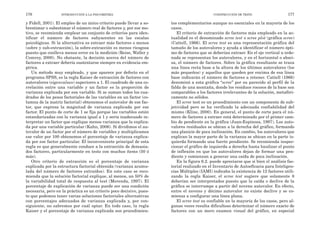tos complementarios aunque no esenciales en la mayoría de los
casos.
El criterio de extracción de factores más empleado en la ac-
tualidad es el denominado scree test o scree plot (gráfica scree)
(Cattell, 1966). El scree test es una representación gráfica del
tamaño de los autovalores y ayuda a identificar el número ópti-
mo de factores que se deberían extraer. En el eje vertical u orde-
nada se representan los autovalores, y en el horizontal o absci-
sa, el número de factores. Sobre la gráfica resultante se traza
una línea recta base a la altura de los últimos autovalores (los
más pequeños) y aquellos que queden por encima de esa línea
base indicarán el número de factores a retener. Cattell (1966)
denominó a esta gráfica “scree” por su parecido al perfil de la
falda de una montaña, donde los residuos rocosos de la base son
comparables a los factores irrelevantes de la solución, metafóri-
camente no sólidos.
El scree test es un procedimiento con un componente de sub-
jetividad pero se ha verificado la adecuada confiabilidad del
mismo (Kline, 2000). En general, el punto de corte para el nú-
mero de factores a extraer está determinado por el primer cam-
bio de pendiente en la gráfica (Juan-Espinosa, 1997). Los auto-
valores residuales se ubican a la derecha del gráfico, formando
una planicie de poca inclinación. En cambio, los autovalores que
explican la mayor parte de la varianza se ubican en la parte iz-
quierda formando una fuerte pendiente. Se recomienda inspec-
cionar el gráfico de izquierda a derecha hasta localizar el punto
de inflexión en que los autovalores dejan de formar una pen-
diente y comienzan a generar una caída de poca inclinación.
En la figura 6.2. puede apreciarse que si bien el análisis fac-
torial realizado en el Inventario de Autoeficacia para Inteligen-
cias Múltiples (IAMI) indicaba la existencia de 12 factores utili-
zando la regla Kaiser, el scree test sugiere que solamente 8
deberían ser interpretados puesto que la caída o declive de la
gráfica se interrumpe a partir del noveno autovalor. En efecto,
entre el noveno y décimo autovalor no existe declive y se co-
mienza a configurar una línea plana.
El scree test es confiable en la mayoría de los casos, pero al-
gunas veces resulta dificultoso determinar el número exacto de
factores con un mero examen visual del gráfico, en especial
CONSTRUCCIÓN DE TESTS 177
y Fidell, 2001). El empleo de un único criterio puede llevar a so-
brestimar o subestimar el número real de factores y, por ese mo-
tivo, se recomienda emplear un conjunto de criterios para iden-
tificar el número de factores subyacentes en las escalas
psicológicas. Si la alternativa es extraer más factores o menos
(sobre y sub-extracción), la sobre-extracción es menos riesgosa
puesto que conlleva menos error en la medición (Reise, Waller y
Comrey, 2000). No obstante, la decisión acerca del número de
factores a extraer debería sustentarse siempre en evidencia em-
pírica.
Un método muy empleado, y que aparece por defecto en el
programa SPSS, es la regla Kaiser de extracción de factores con
autovalores (eigenvalues) superiores a 1. El cuadrado de una co-
rrelación entre una variable y un factor es la proporción de
varianza explicada por esa variable. Si se suman todos los cua-
drados de los pesos factoriales de las variables en un factor (co-
lumna de la matriz factorial) obtenemos el autovalor de ese fac-
tor, que expresa la magnitud de varianza explicada por ese
factor. El punto de corte de 1 se fija porque las variables están
estandarizadas con la varianza igual a 1 y sería inadecuado in-
terpretar un factor que explique menos varianza que la explica-
da por una variable particular (Kahn, 2006). Si dividimos el au-
tovalor de un factor por el número de variables y multiplicamos
ese valor por 100 obtenemos el porcentaje de varianza explica-
da por ese factor particular. El inconveniente principal de esta
regla es que generalmente conduce a la extracción de demasia-
dos factores, particularmente en tests con muchos ítems (50 ó
más).
Otro criterio de extracción es el porcentaje de varianza
explicada por la estructura factorial obtenida (varianza acumu-
lada del número de factores extraídos). En este caso se reco-
mienda que la solución factorial explique, al menos, un 50% de
la variabilidad total de respuesta al test (Merenda, 1997). El
porcentaje de explicación de varianza puede ser una condición
necesaria, pero en la práctica es un criterio poco decisivo, pues-
to que podemos tener varias soluciones factoriales alternativas
con porcentajes adecuados de varianza explicada y, por con-
siguiente, no sabremos por cuál optar. En todo caso, la regla
Kaiser y el porcentaje de varianza explicada son procedimien-
176 INTRODUCCIÓN A LA PSICOMETRÍA
 