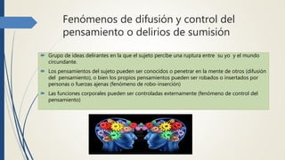 Fenómenos de difusión y control del
pensamiento o delirios de sumisión
 Grupo de ideas delirantes en la que el sujeto percibe una ruptura entre su yo y el mundo
circundante.
 Los pensamientos del sujeto pueden ser conocidos o penetrar en la mente de otros (difusión
del pensamiento), o bien los propios pensamientos pueden ser robados o insertados por
personas o fuerzas ajenas (fenómeno de robo-inserción)
 Las funciones corporales pueden ser controladas externamente (fenómeno de control del
pensamiento)
 