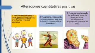 Alteraciones cuantitativas positivas
1. Pensamiento saltígrado o
ideofugaz (taquipsiquia): tiene
gran fluencia y rapidez
asociativa
2. Pensamiento incoherente:
tiene asociaciones laxas que
lo hacen incomprensible al
interlocutor
3. Pensamiento disgregado:
tiene el mayor grado de
desorganización :
incomprensible,
fragmentado y carente de
meta.
 