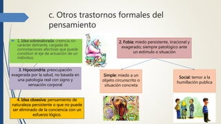 c. Otros trastornos formales del
pensamiento
 1. Idea sobrevalorada: creencia sin
carácter delirante, cargada de
connotaciones afectivas que puede
constituir el eje de actuación de un
individuo
2. Fobia: miedo persistente, irracional y
exagerado; siempre patológico ante
un estimulo o situación
Simple: miedo a un
objeto circunscrito o
situación concreta
Social: temor a la
humillación publica
3. Hipocondría: preocupación
exagerada por la salud, no basada en
una patología real con signo y
sensación corporal
4. Idea obsesiva: pensamiento de
naturaleza persistente o que no puede
ser eliminado de la conciencia con un
esfuerzo lógico.
 
